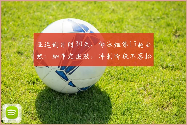 亚运倒计时30天，仰泳组第15轮合练：细节定成败，冲刺阶段不容松懈 - 虎扑体育推荐