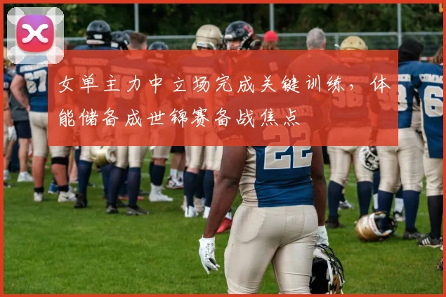 女单主力中立场完成关键训练,体能储备成世锦赛备战焦点 - 虎扑体育推荐