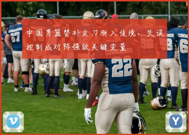中国男篮替补尖刀渐入佳境,失误控制成对阵强敌关键变量 - 虎扑体育推荐