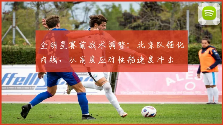 全明星赛前战术调整:北京队强化内线,以高度应对快船速度冲击 - 虎扑体育推荐