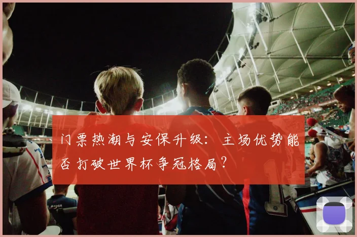 门票热潮与安保升级:主场优势能否打破世界杯争冠格局? - 虎扑体育推荐