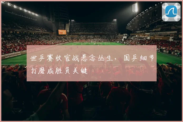 世乒赛收官战悬念丛生,国乒细节打磨成胜负关键 - 虎扑体育推荐