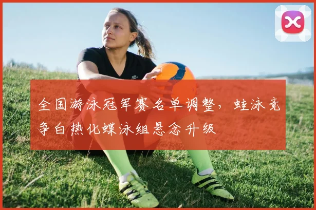 全国游泳冠军赛名单调整,蛙泳竞争白热化蝶泳组悬念升级 - 虎扑体育推荐