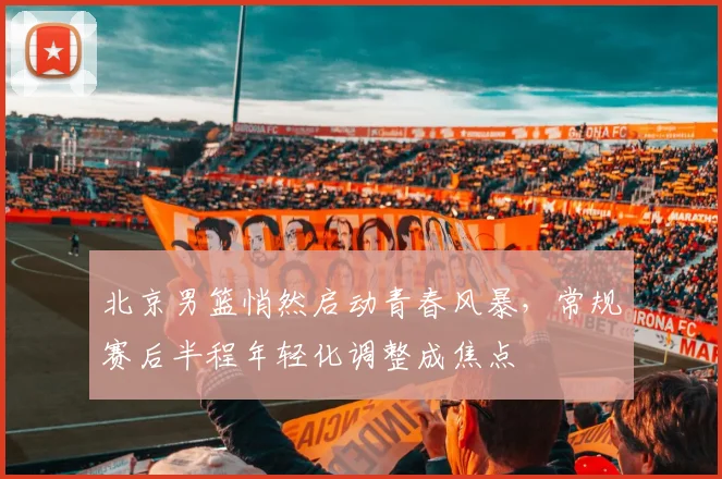 北京男篮悄然启动青春风暴,常规赛后半程年轻化调整成焦点 - 虎扑体育推荐