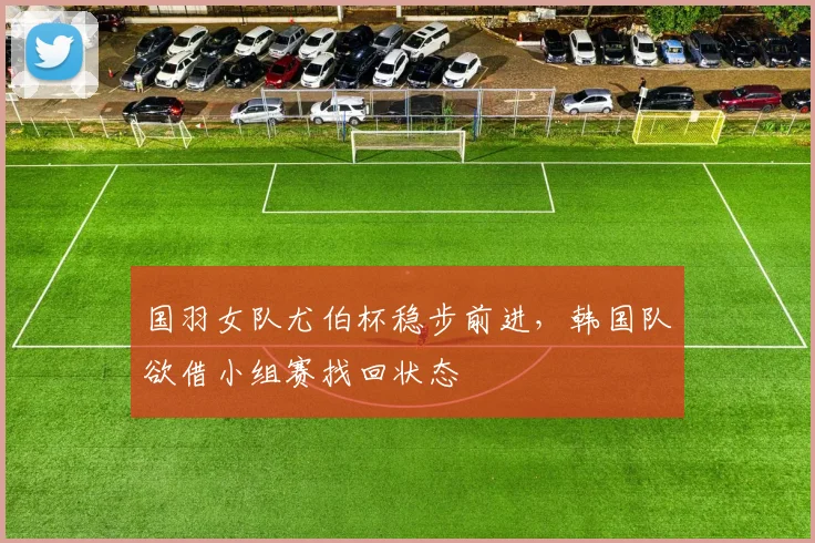 国羽女队尤伯杯稳步前进,韩国队欲借小组赛找回状态 - 虎扑体育推荐