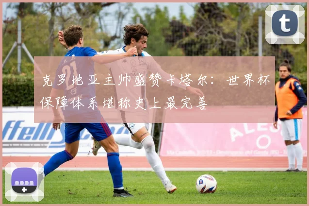 克罗地亚主帅盛赞卡塔尔:世界杯保障体系堪称史上最完善 - 虎扑体育推荐