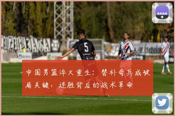 中国男篮淬火重生:替补奇兵成破局关键,连胜背后的战术革命 - 虎扑体育推荐