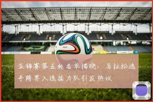 亚锦赛第五轮名单揭晓,马拉松选手跨界入选接力队引发热议 - 虎扑体育推荐