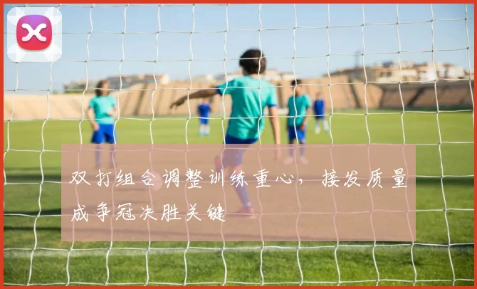 双打组合调整训练重心,接发质量成争冠决胜关键 - 虎扑体育推荐