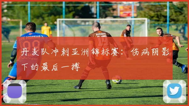丹麦队冲刺亚洲锦标赛:伤病阴影下的最后一搏 - 虎扑体育推荐