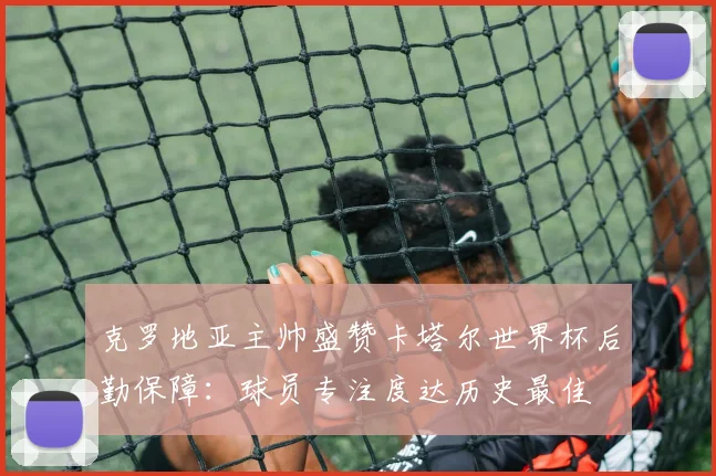 克罗地亚主帅盛赞卡塔尔世界杯后勤保障：球员专注度达历史最佳 - 虎扑体育图集