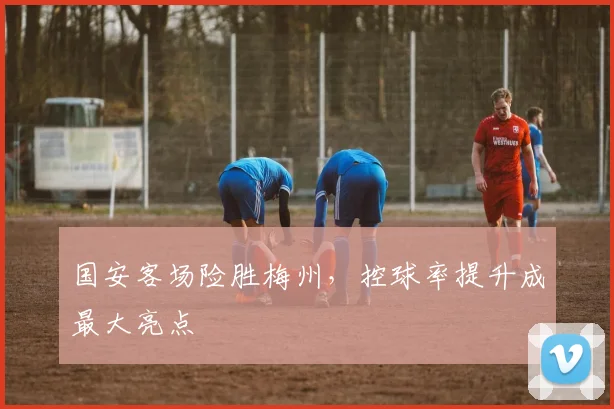 国安客场险胜梅州，控球率提升成最大亮点 - 虎扑体育资讯