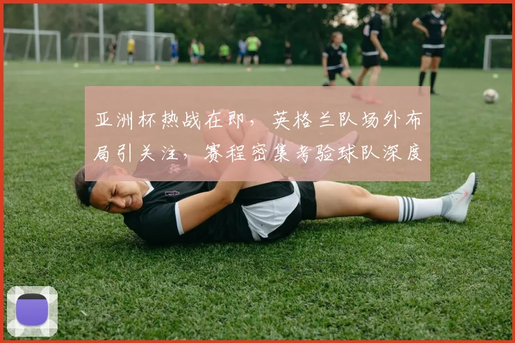 亚洲杯热战在即,英格兰队场外布局引关注,赛程密集考验球队深度 - 虎扑体育推荐