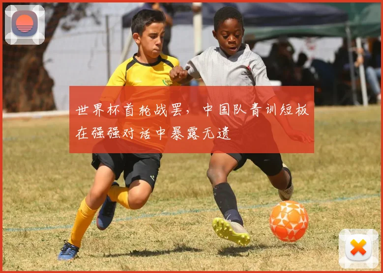 世界杯首轮战罢,中国队青训短板在强强对话中暴露无遗 - 虎扑体育推荐