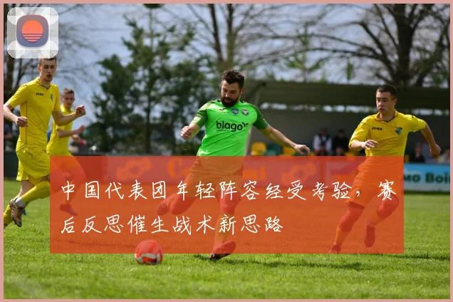 中国代表团年轻阵容经受考验,赛后反思催生战术新思路 - 虎扑体育推荐