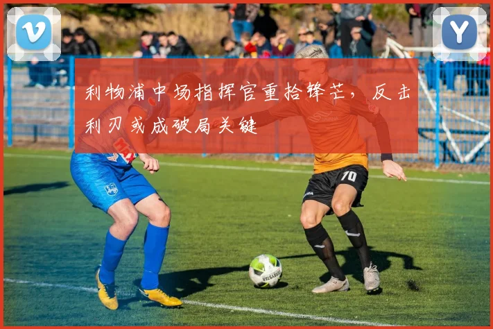 利物浦中场指挥官重拾锋芒，反击利刃或成破局关键 - 虎扑体育推荐