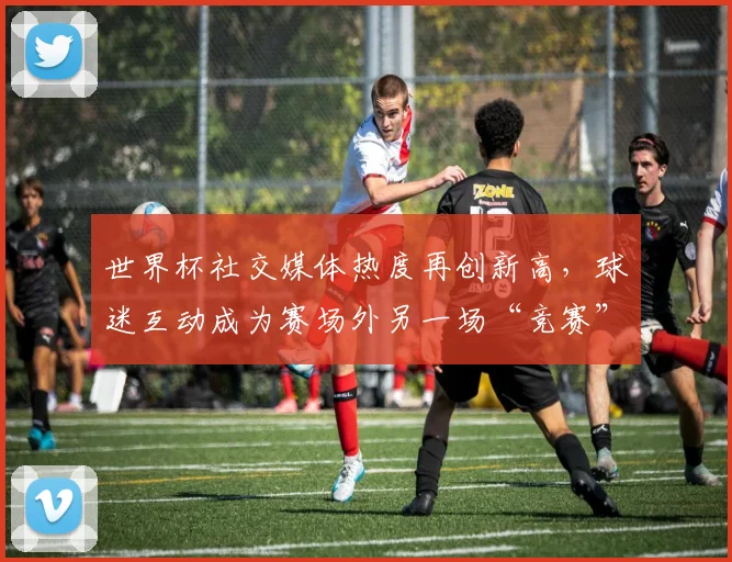 世界杯社交媒体热度再创新高,球迷互动成为赛场外另一场“竞赛” - 虎扑体育推荐