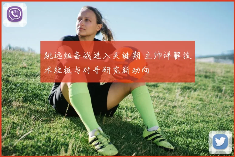 跳远组备战进入关键期 主帅详解技术短板与对手研究新动向 - 虎扑体育推荐