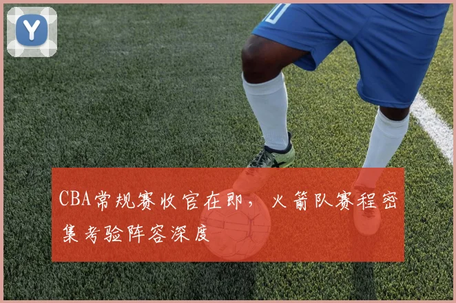CBA常规赛收官在即,火箭队赛程密集考验阵容深度 - 虎扑体育推荐