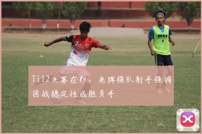 Ti12决赛在即,老牌强队射手强调团战稳定性成胜负手 - 虎扑体育推荐