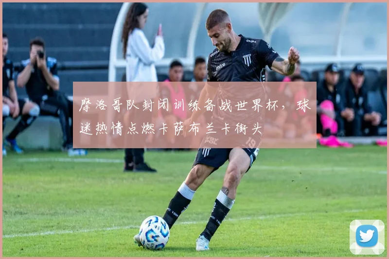 摩洛哥队封闭训练备战世界杯,球迷热情点燃卡萨布兰卡街头 - 虎扑体育推荐
