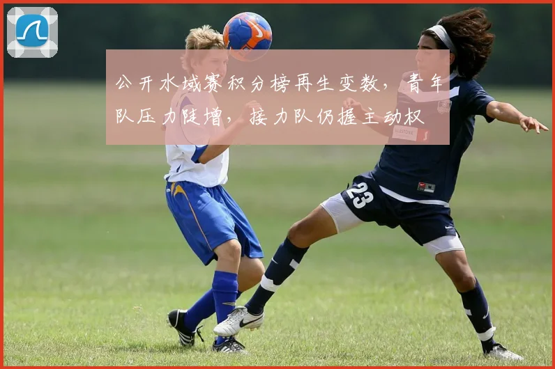 公开水域赛积分榜再生变数,青年队压力陡增,接力队仍握主动权 - 虎扑体育推荐