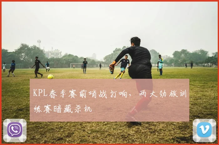KPL春季赛前哨战打响,两大劲旅训练赛暗藏杀机 - 虎扑体育推荐