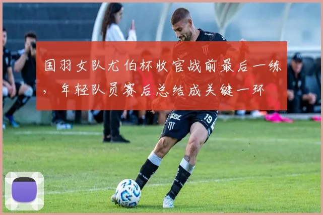 国羽女队尤伯杯收官战前最后一练，年轻队员赛后总结成关键一环 - 虎扑体育资讯