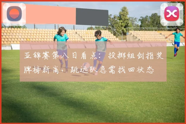 亚锦赛第八日看点：投掷组剑指奖牌榜新高，跳远队急需找回状态 - 虎扑体育推荐