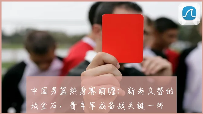 中国男篮热身赛前瞻:新老交替的试金石,青年军成备战关键一环 - 虎扑体育推荐
