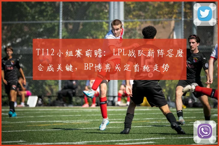TI12小组赛前瞻:LPL战队新阵容磨合成关键,BP博弈或定首轮走势 - 虎扑体育推荐