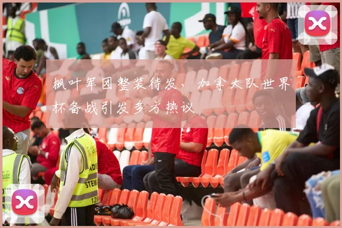 枫叶军团整装待发,加拿大队世界杯备战引发多方热议 - 虎扑体育推荐