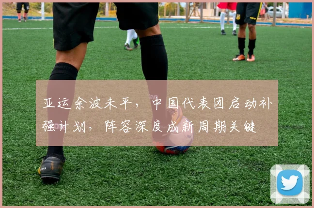 亚运余波未平,中国代表团启动补强计划,阵容深度成新周期关键 - 虎扑体育推荐