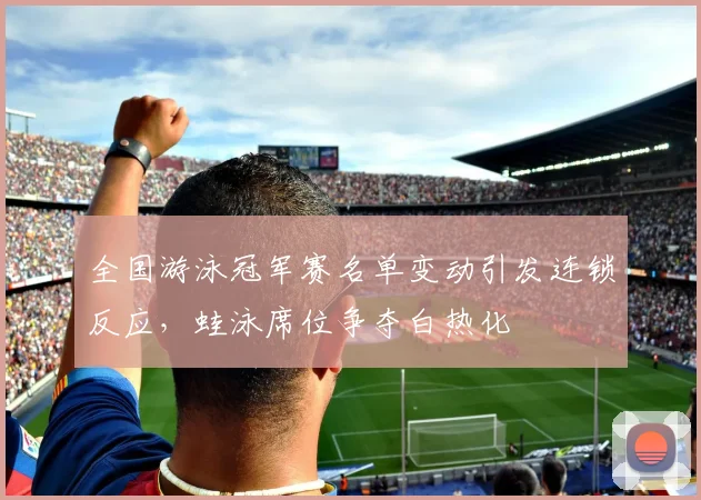 全国游泳冠军赛名单变动引发连锁反应,蛙泳席位争夺白热化 - 虎扑体育推荐