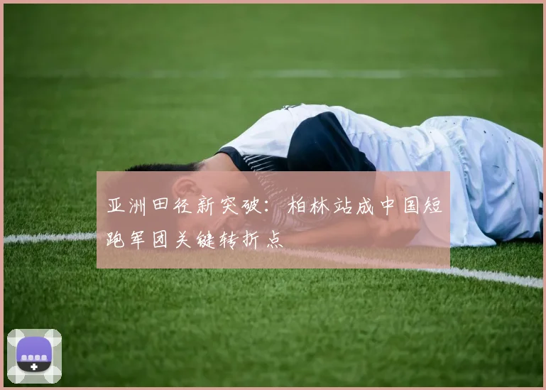 亚洲田径新突破:柏林站成中国短跑军团关键转折点 - 虎扑体育推荐