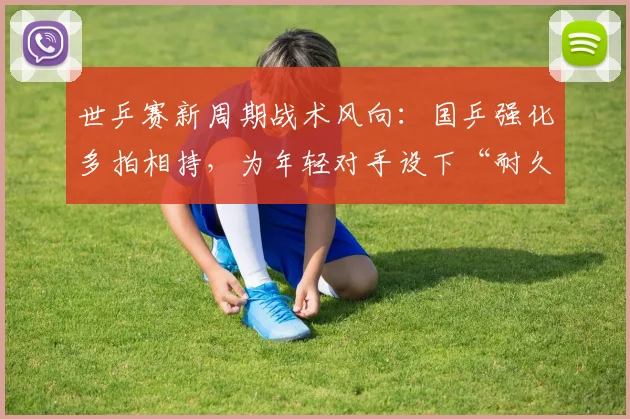 世乒赛新周期战术风向:国乒强化多拍相持,为年轻对手设下“耐久力”考题 - 虎扑体育推荐