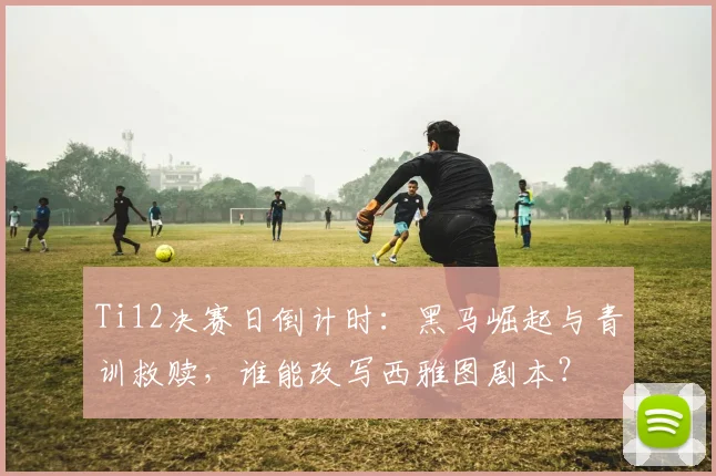 Ti12决赛日倒计时:黑马崛起与青训救赎,谁能改写西雅图剧本? - 虎扑体育推荐