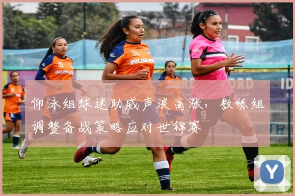 仰泳组球迷助威声浪高涨,教练组调整备战策略应对世锦赛 - 虎扑体育推荐