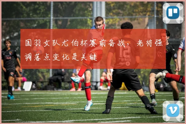 国羽女队尤伯杯赛前备战,老将强调落点变化是关键 - 虎扑体育推荐