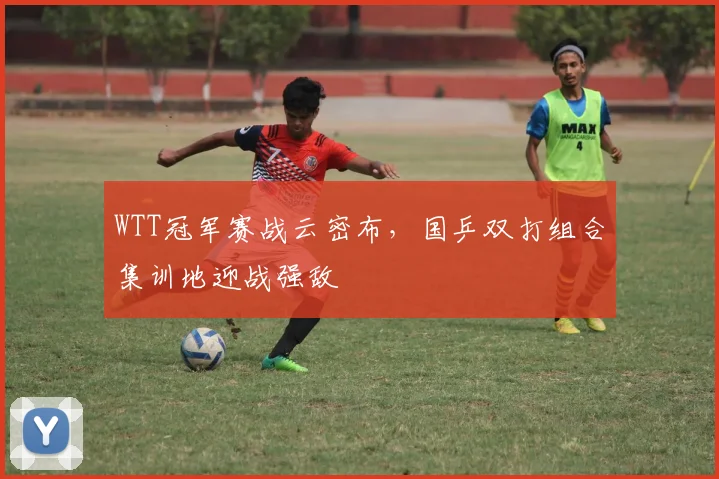 WTT冠军赛战云密布,国乒双打组合集训地迎战强敌 - 虎扑体育推荐
