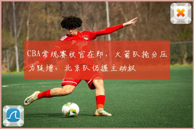 CBA常规赛收官在即，火箭队抢分压力陡增，北京队仍握主动权 - 虎扑体育推荐
