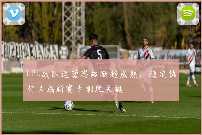 LPL战队运营思路渐趋成熟,稳定执行力成新赛季制胜关键 - 虎扑体育推荐