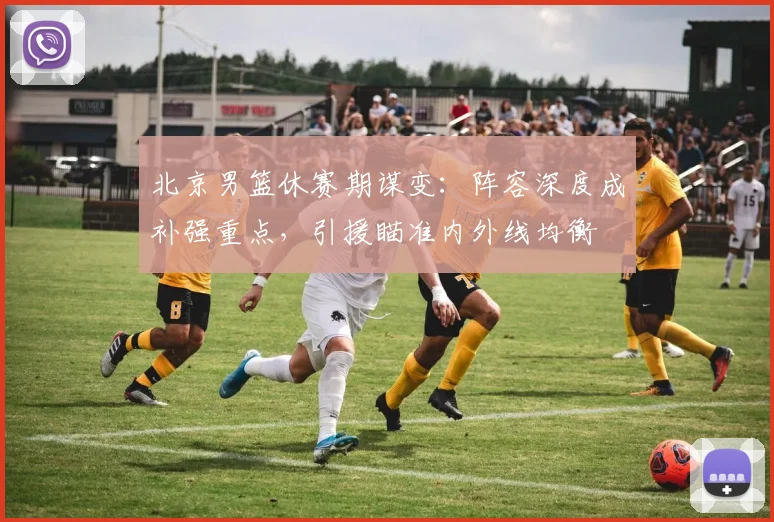 北京男篮休赛期谋变:阵容深度成补强重点,引援瞄准内外线均衡 - 虎扑体育推荐