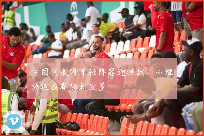 中国代表团年轻阵容迎挑战，心理调适成赛场新变量 - 虎扑体育精选